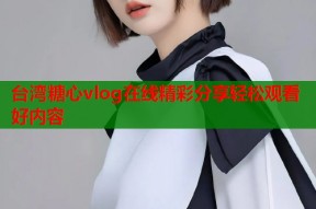 台湾糖心vlog在线精彩分享轻松观看好内容