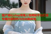 国产糖心vlog传媒人物揭秘平台打造专属内容创作与互动新体验