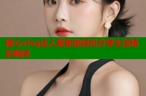 糖心vlog达人聚集地轻松分享生活精彩瞬间