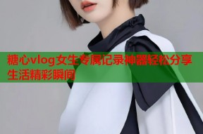 糖心vlog女生专属记录神器轻松分享生活精彩瞬间
