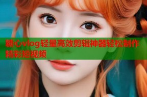 糖心vlog轻量高效剪辑神器轻松制作精彩短视频