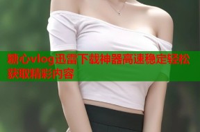 糖心vlog迅雷下载神器高速稳定轻松获取精彩内容