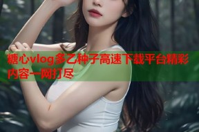 糖心vlog多乙种子高速下载平台精彩内容一网打尽