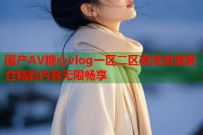 国产AV糖心vlog一区二区高清资源聚合精彩内容无限畅享