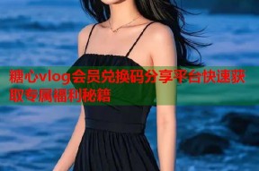 糖心vlog会员兑换码分享平台快速获取专属福利秘籍