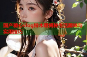国产糖心vlog铃木君揭秘生活趣味与实用技巧