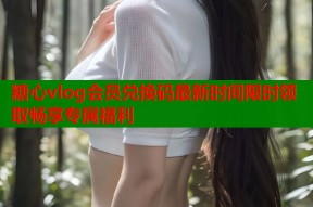 糖心vlog会员兑换码最新时间限时领取畅享专属福利