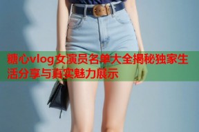 糖心vlog女演员名单大全揭秘独家生活分享与真实魅力展示