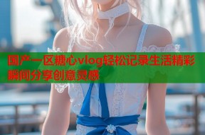 国产一区糖心vlog轻松记录生活精彩瞬间分享创意灵感