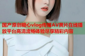 国产原创糖心vlog传媒AV黄片在线播放平台高清流畅体验尽享精彩内容