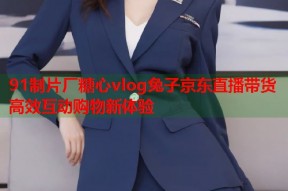 91制片厂糖心vlog兔子京东直播带货高效互动购物新体验