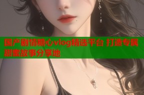 国产剧情糖心vlog精选平台 打造专属甜蜜故事分享地