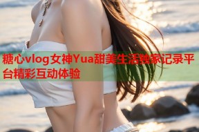 糖心vlog女神Yua甜美生活独家记录平台精彩互动体验