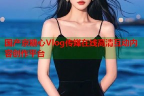 国产京糖心Vlog传媒在线高清互动内容创作平台