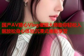 国产AV糖心Vlog催眠大师助你轻松入眠放松身心体验沉浸式催眠享受