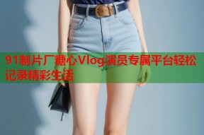 91制片厂糖心Vlog演员专属平台轻松记录精彩生活