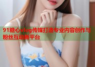 91糖心vlog传媒打造专业内容创作与粉丝互动新平台