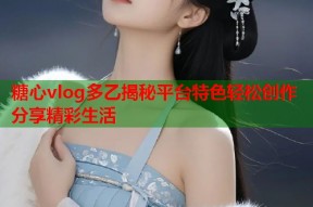 糖心vlog多乙揭秘平台特色轻松创作分享精彩生活