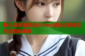 糖心深夜释放自己vlog轻松记录真实生活精彩瞬间