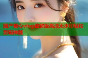 国产糖心vlog破解版高清无水印轻松剪辑神器