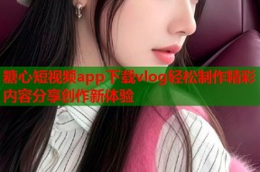 糖心短视频app下载vlog轻松制作精彩内容分享创作新体验