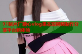 91制片厂糖心vlog果冻短视频制作分享平台新体验