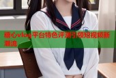 糖心vlog平台特色评测引领短视频新潮流