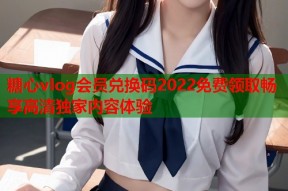 糖心vlog会员兑换码2022免费领取畅享高清独家内容体验