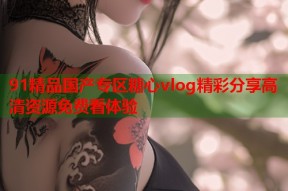 91精品国产专区糖心vlog精彩分享高清资源免费看体验