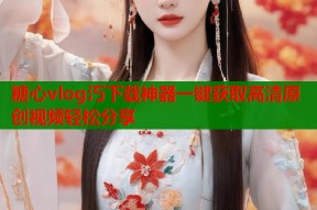 糖心vlog汅下载神器一键获取高清原创视频轻松分享