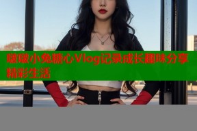 啵啵小兔糖心Vlog记录成长趣味分享精彩生活