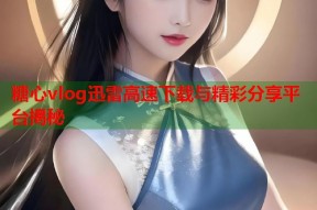 糖心vlog迅雷高速下载与精彩分享平台揭秘