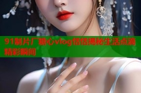 91制片厂糖心vlog恬恬揭秘生活点滴精彩瞬间