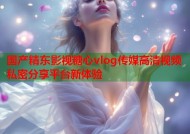 国产精东影视糖心vlog传媒高清视频私密分享平台新体验