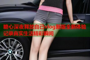 糖心深夜释放自己vlog新版全新体验记录真实生活精彩瞬间