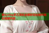 糖心vlog多乙资料全解析轻松制作精彩视频内容