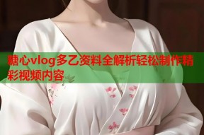 糖心vlog多乙资料全解析轻松制作精彩视频内容