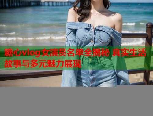 糖心vlog女演员名单全揭秘 真实生活故事与多元魅力展现  第1张