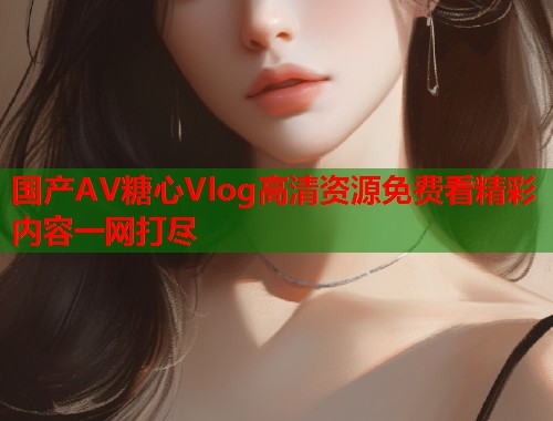 国产AV糖心Vlog高清资源免费看精彩内容一网打尽  第1张