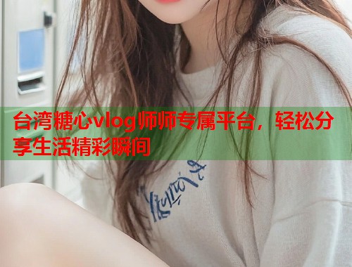台湾糖心vlog师师专属平台，轻松分享生活精彩瞬间  第1张