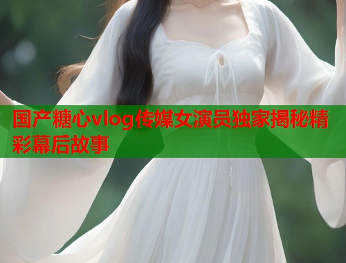 国产糖心vlog传媒女演员独家揭秘精彩幕后故事  第1张