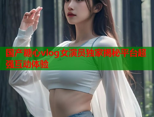 国产糖心vlog女演员独家揭秘平台超强互动体验  第2张