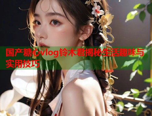 国产糖心vlog铃木君揭秘生活趣味与实用技巧  第1张