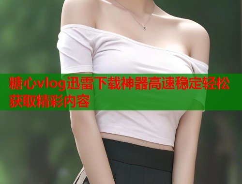 糖心vlog迅雷下载神器高速稳定轻松获取精彩内容  第1张