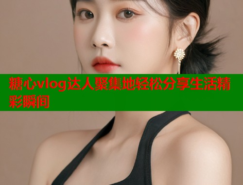糖心vlog达人聚集地轻松分享生活精彩瞬间  第1张