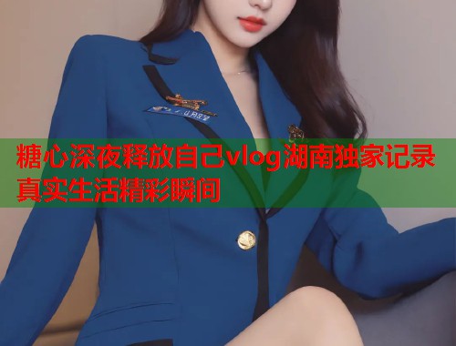 糖心深夜释放自己vlog湖南独家记录真实生活精彩瞬间  第1张