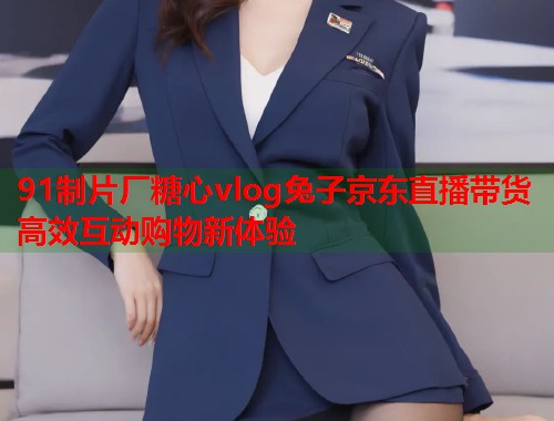 91制片厂糖心vlog兔子京东直播带货高效互动购物新体验  第1张