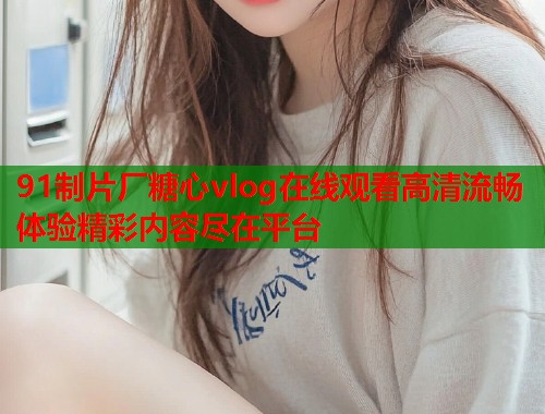 91制片厂糖心vlog在线观看高清流畅体验精彩内容尽在平台  第1张