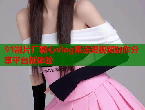 91制片厂糖心vlog果冻短视频制作分享平台新体验  第1张