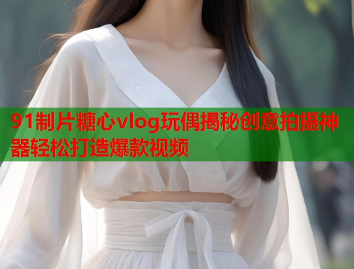 91制片糖心vlog玩偶揭秘创意拍摄神器轻松打造爆款视频  第1张